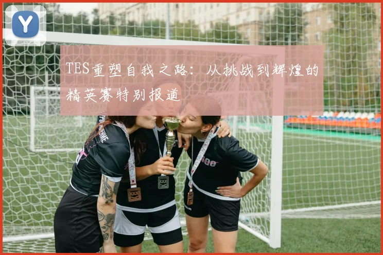 TES重塑自我之路:从挑战到辉煌的精英赛特别报道