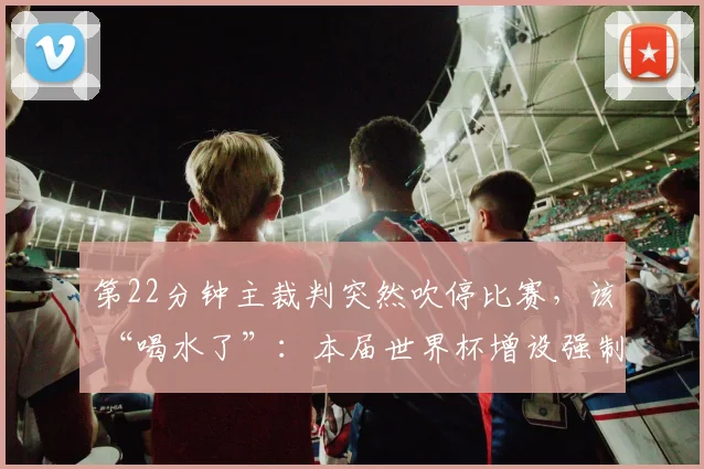 第22分钟主裁判突然吹停比赛,该 “喝水了”:本届世界杯增设强制补水规则,半场必须喝水3分钟